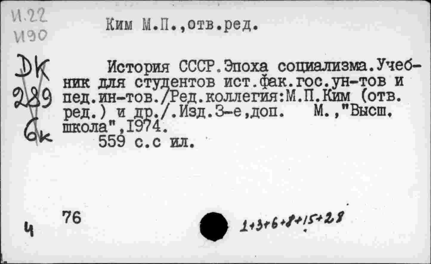 ﻿и.гг УОО
Ким М.П.»отв.ред.
9
История СССР.Эпоха социализма.Учебник для студентов ист.фак.гос.ун-тов и пед.ин-тов./Ред.коллегия:М.П.Ким (отв. ред.) и др./.Изд.3-е,доп.	М.»"Высш,
школа",1974. 559 с.с ил.
Ч
76